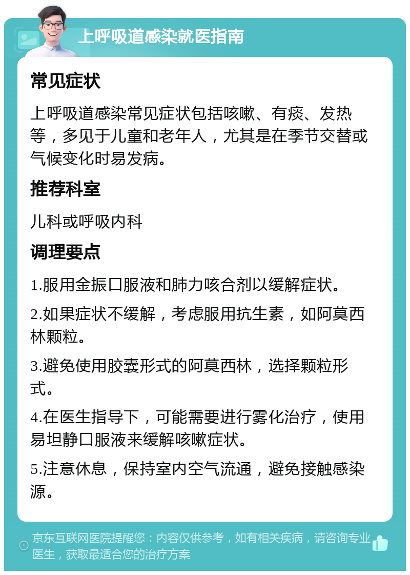 上呼吸道感染就医指南 常见症状 上呼吸道感染常见症状包括咳嗽、有痰、发热等，多见于儿童和老年人，尤其是在季节交替或气候变化时易发病。 推荐科室 儿科或呼吸内科 调理要点 1.服用金振口服液和肺力咳合剂以缓解症状。 2.如果症状不缓解，考虑服用抗生素，如阿莫西林颗粒。 3.避免使用胶囊形式的阿莫西林，选择颗粒形式。 4.在医生指导下，可能需要进行雾化治疗，使用易坦静口服液来缓解咳嗽症状。 5.注意休息，保持室内空气流通，避免接触感染源。