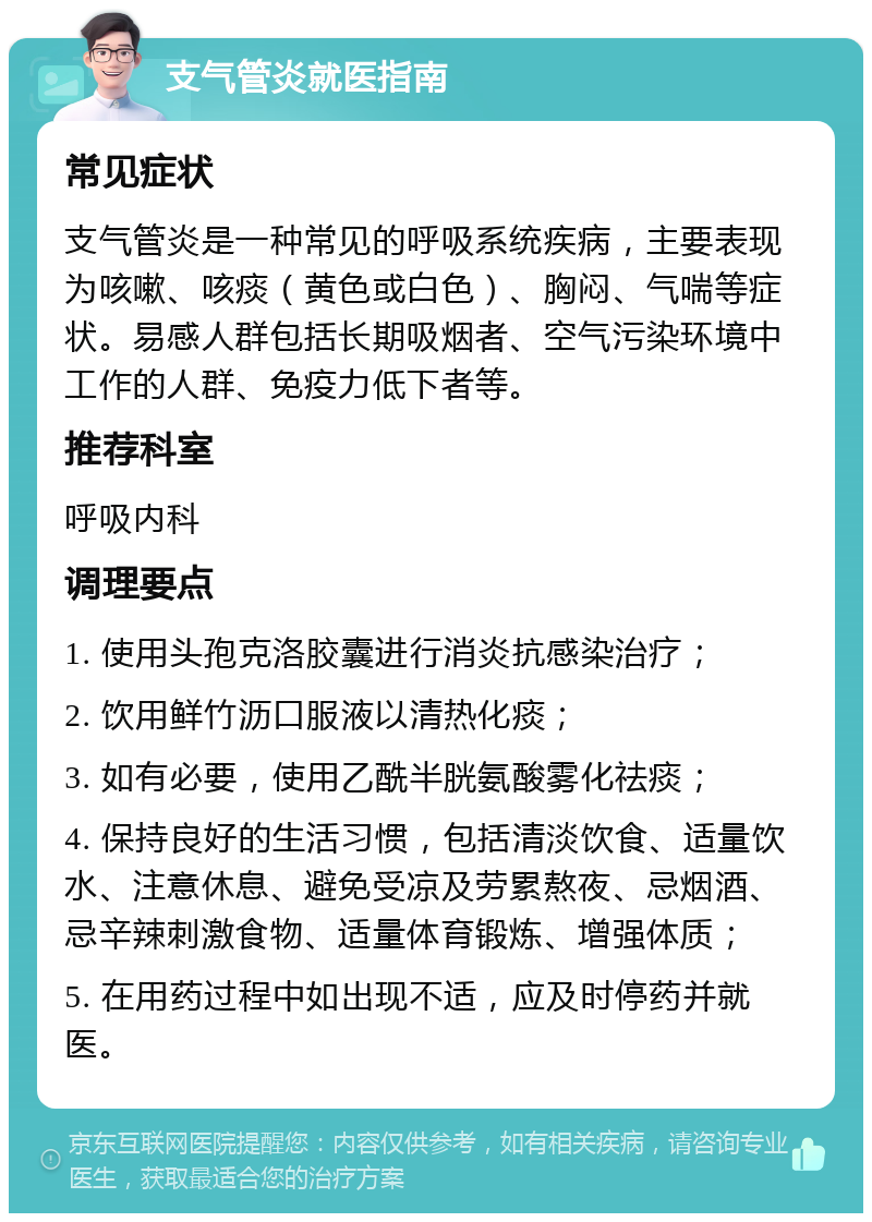 支气管炎就医指南 常见症状 支气管炎是一种常见的呼吸系统疾病，主要表现为咳嗽、咳痰（黄色或白色）、胸闷、气喘等症状。易感人群包括长期吸烟者、空气污染环境中工作的人群、免疫力低下者等。 推荐科室 呼吸内科 调理要点 1. 使用头孢克洛胶囊进行消炎抗感染治疗； 2. 饮用鲜竹沥口服液以清热化痰； 3. 如有必要，使用乙酰半胱氨酸雾化祛痰； 4. 保持良好的生活习惯，包括清淡饮食、适量饮水、注意休息、避免受凉及劳累熬夜、忌烟酒、忌辛辣刺激食物、适量体育锻炼、增强体质； 5. 在用药过程中如出现不适，应及时停药并就医。