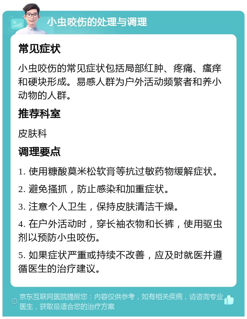 小虫咬伤的处理与调理 常见症状 小虫咬伤的常见症状包括局部红肿、疼痛、瘙痒和硬块形成。易感人群为户外活动频繁者和养小动物的人群。 推荐科室 皮肤科 调理要点 1. 使用糠酸莫米松软膏等抗过敏药物缓解症状。 2. 避免搔抓，防止感染和加重症状。 3. 注意个人卫生，保持皮肤清洁干燥。 4. 在户外活动时，穿长袖衣物和长裤，使用驱虫剂以预防小虫咬伤。 5. 如果症状严重或持续不改善，应及时就医并遵循医生的治疗建议。