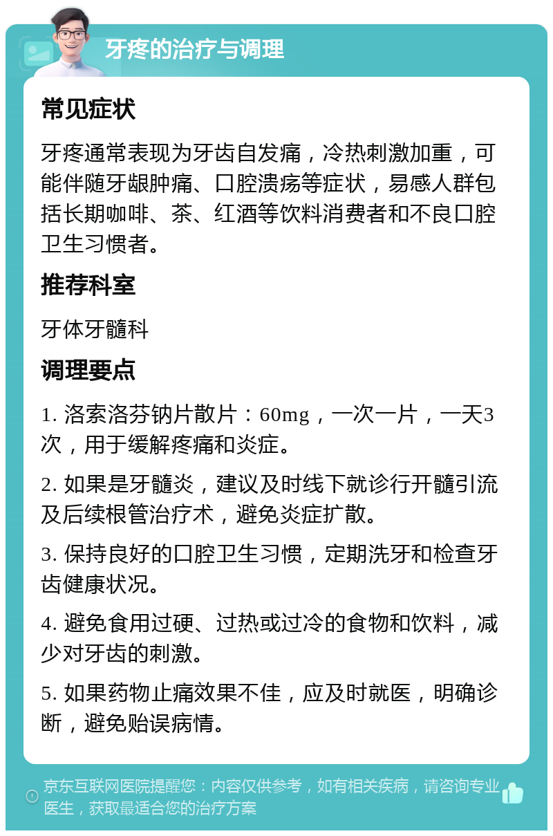 牙疼的治疗与调理 常见症状 牙疼通常表现为牙齿自发痛，冷热刺激加重，可能伴随牙龈肿痛、口腔溃疡等症状，易感人群包括长期咖啡、茶、红酒等饮料消费者和不良口腔卫生习惯者。 推荐科室 牙体牙髓科 调理要点 1. 洛索洛芬钠片散片：60mg，一次一片，一天3次，用于缓解疼痛和炎症。 2. 如果是牙髓炎，建议及时线下就诊行开髓引流及后续根管治疗术，避免炎症扩散。 3. 保持良好的口腔卫生习惯，定期洗牙和检查牙齿健康状况。 4. 避免食用过硬、过热或过冷的食物和饮料，减少对牙齿的刺激。 5. 如果药物止痛效果不佳，应及时就医，明确诊断，避免贻误病情。