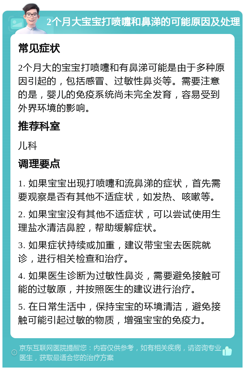 2个月大宝宝打喷嚏和鼻涕的可能原因及处理 常见症状 2个月大的宝宝打喷嚏和有鼻涕可能是由于多种原因引起的，包括感冒、过敏性鼻炎等。需要注意的是，婴儿的免疫系统尚未完全发育，容易受到外界环境的影响。 推荐科室 儿科 调理要点 1. 如果宝宝出现打喷嚏和流鼻涕的症状，首先需要观察是否有其他不适症状，如发热、咳嗽等。 2. 如果宝宝没有其他不适症状，可以尝试使用生理盐水清洁鼻腔，帮助缓解症状。 3. 如果症状持续或加重，建议带宝宝去医院就诊，进行相关检查和治疗。 4. 如果医生诊断为过敏性鼻炎，需要避免接触可能的过敏原，并按照医生的建议进行治疗。 5. 在日常生活中，保持宝宝的环境清洁，避免接触可能引起过敏的物质，增强宝宝的免疫力。