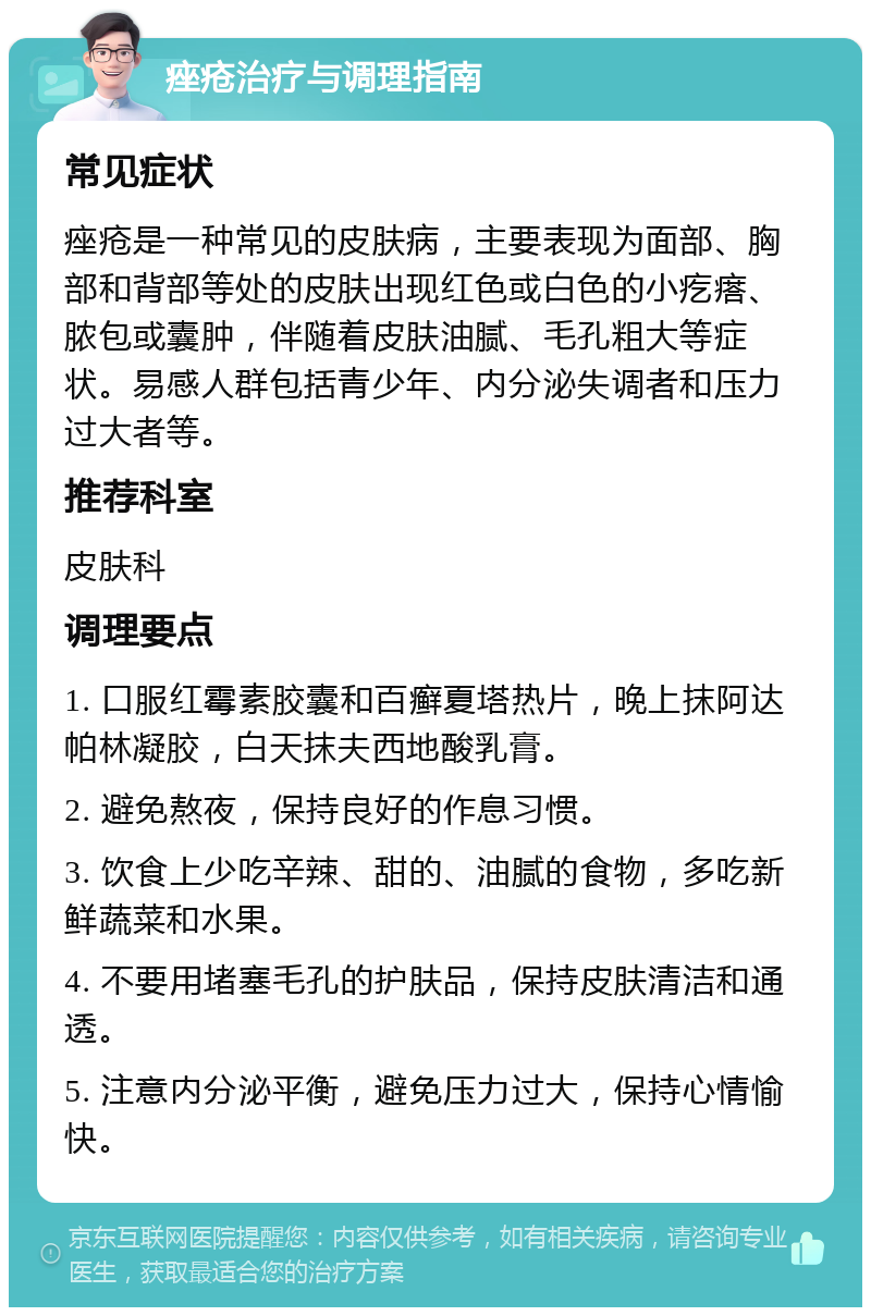 痤疮治疗与调理指南 常见症状 痤疮是一种常见的皮肤病，主要表现为面部、胸部和背部等处的皮肤出现红色或白色的小疙瘩、脓包或囊肿，伴随着皮肤油腻、毛孔粗大等症状。易感人群包括青少年、内分泌失调者和压力过大者等。 推荐科室 皮肤科 调理要点 1. 口服红霉素胶囊和百癣夏塔热片，晚上抹阿达帕林凝胶，白天抹夫西地酸乳膏。 2. 避免熬夜，保持良好的作息习惯。 3. 饮食上少吃辛辣、甜的、油腻的食物，多吃新鲜蔬菜和水果。 4. 不要用堵塞毛孔的护肤品，保持皮肤清洁和通透。 5. 注意内分泌平衡，避免压力过大，保持心情愉快。