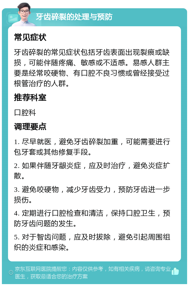 牙齿碎裂的处理与预防 常见症状 牙齿碎裂的常见症状包括牙齿表面出现裂痕或缺损，可能伴随疼痛、敏感或不适感。易感人群主要是经常咬硬物、有口腔不良习惯或曾经接受过根管治疗的人群。 推荐科室 口腔科 调理要点 1. 尽早就医，避免牙齿碎裂加重，可能需要进行包牙套或其他修复手段。 2. 如果伴随牙龈炎症，应及时治疗，避免炎症扩散。 3. 避免咬硬物，减少牙齿受力，预防牙齿进一步损伤。 4. 定期进行口腔检查和清洁，保持口腔卫生，预防牙齿问题的发生。 5. 对于智齿问题，应及时拔除，避免引起周围组织的炎症和感染。