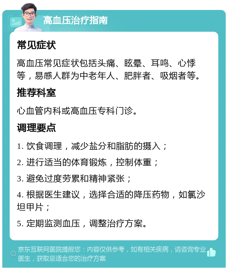 高血压治疗指南 常见症状 高血压常见症状包括头痛、眩晕、耳鸣、心悸等，易感人群为中老年人、肥胖者、吸烟者等。 推荐科室 心血管内科或高血压专科门诊。 调理要点 1. 饮食调理，减少盐分和脂肪的摄入； 2. 进行适当的体育锻炼，控制体重； 3. 避免过度劳累和精神紧张； 4. 根据医生建议，选择合适的降压药物，如氯沙坦甲片； 5. 定期监测血压，调整治疗方案。