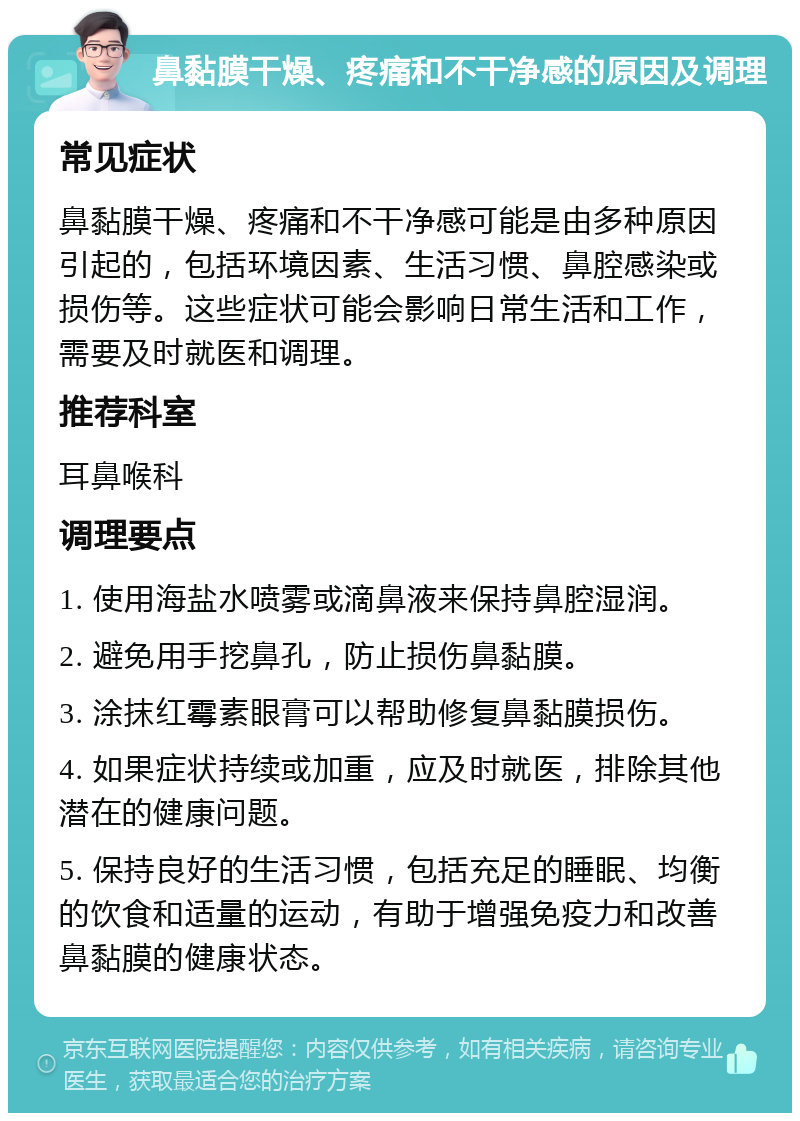 鼻黏膜干燥、疼痛和不干净感的原因及调理 常见症状 鼻黏膜干燥、疼痛和不干净感可能是由多种原因引起的，包括环境因素、生活习惯、鼻腔感染或损伤等。这些症状可能会影响日常生活和工作，需要及时就医和调理。 推荐科室 耳鼻喉科 调理要点 1. 使用海盐水喷雾或滴鼻液来保持鼻腔湿润。 2. 避免用手挖鼻孔，防止损伤鼻黏膜。 3. 涂抹红霉素眼膏可以帮助修复鼻黏膜损伤。 4. 如果症状持续或加重，应及时就医，排除其他潜在的健康问题。 5. 保持良好的生活习惯，包括充足的睡眠、均衡的饮食和适量的运动，有助于增强免疫力和改善鼻黏膜的健康状态。