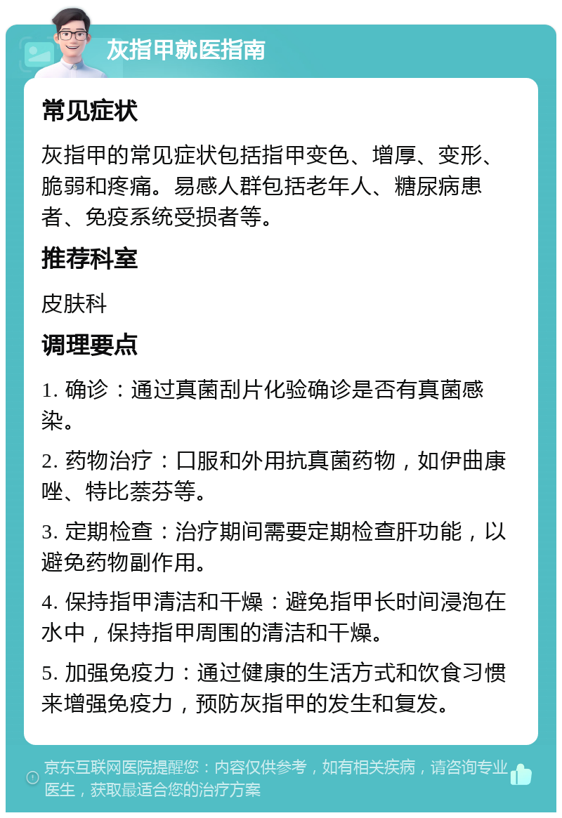 灰指甲就医指南 常见症状 灰指甲的常见症状包括指甲变色、增厚、变形、脆弱和疼痛。易感人群包括老年人、糖尿病患者、免疫系统受损者等。 推荐科室 皮肤科 调理要点 1. 确诊：通过真菌刮片化验确诊是否有真菌感染。 2. 药物治疗：口服和外用抗真菌药物，如伊曲康唑、特比萘芬等。 3. 定期检查：治疗期间需要定期检查肝功能，以避免药物副作用。 4. 保持指甲清洁和干燥：避免指甲长时间浸泡在水中，保持指甲周围的清洁和干燥。 5. 加强免疫力：通过健康的生活方式和饮食习惯来增强免疫力，预防灰指甲的发生和复发。