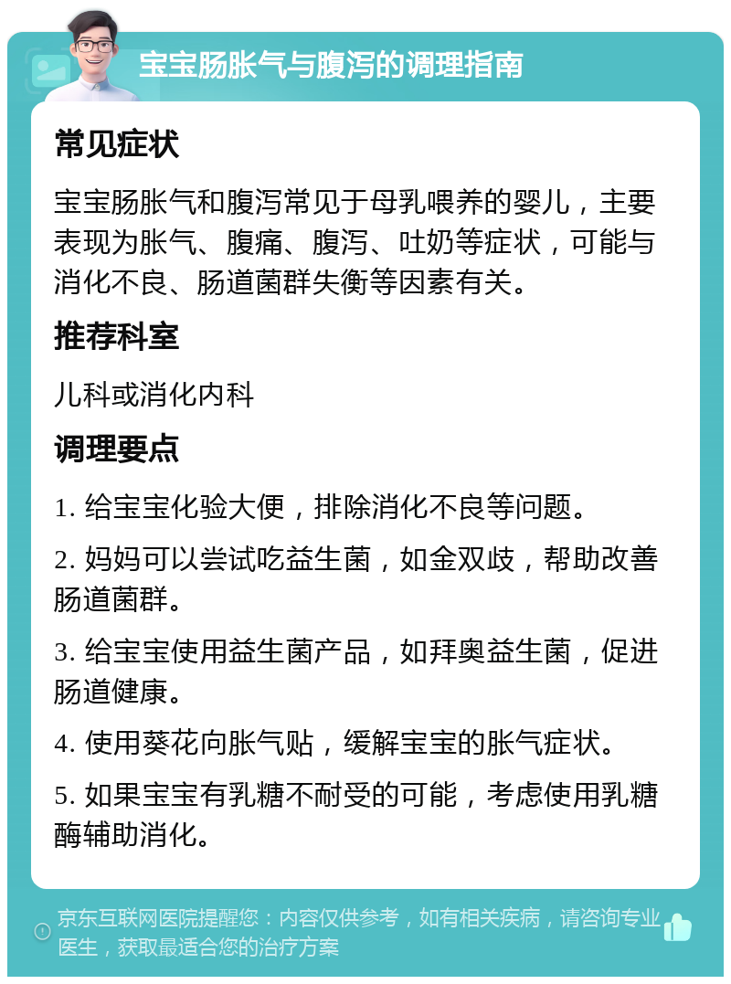 宝宝肠胀气与腹泻的调理指南 常见症状 宝宝肠胀气和腹泻常见于母乳喂养的婴儿，主要表现为胀气、腹痛、腹泻、吐奶等症状，可能与消化不良、肠道菌群失衡等因素有关。 推荐科室 儿科或消化内科 调理要点 1. 给宝宝化验大便，排除消化不良等问题。 2. 妈妈可以尝试吃益生菌，如金双歧，帮助改善肠道菌群。 3. 给宝宝使用益生菌产品，如拜奥益生菌，促进肠道健康。 4. 使用葵花向胀气贴，缓解宝宝的胀气症状。 5. 如果宝宝有乳糖不耐受的可能，考虑使用乳糖酶辅助消化。