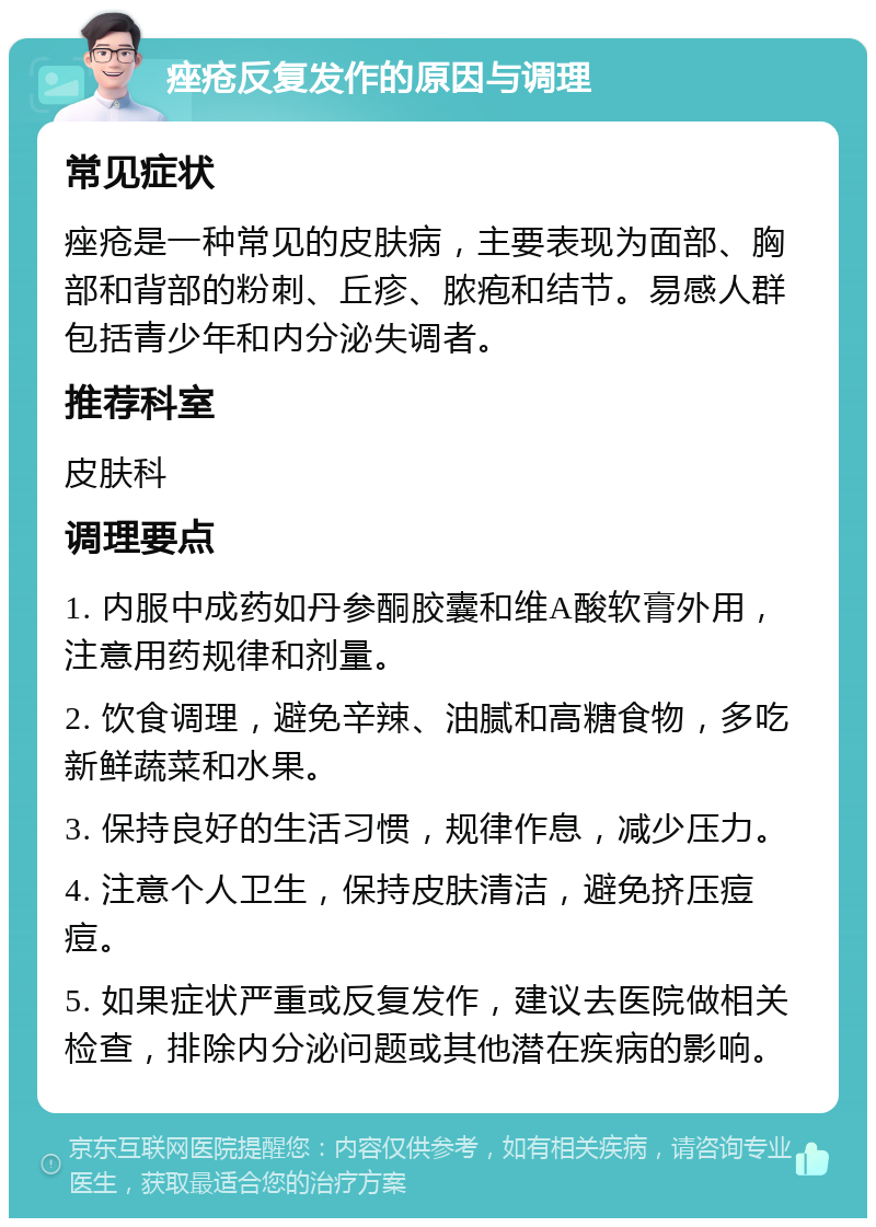 痤疮反复发作的原因与调理 常见症状 痤疮是一种常见的皮肤病，主要表现为面部、胸部和背部的粉刺、丘疹、脓疱和结节。易感人群包括青少年和内分泌失调者。 推荐科室 皮肤科 调理要点 1. 内服中成药如丹参酮胶囊和维A酸软膏外用，注意用药规律和剂量。 2. 饮食调理，避免辛辣、油腻和高糖食物，多吃新鲜蔬菜和水果。 3. 保持良好的生活习惯，规律作息，减少压力。 4. 注意个人卫生，保持皮肤清洁，避免挤压痘痘。 5. 如果症状严重或反复发作，建议去医院做相关检查，排除内分泌问题或其他潜在疾病的影响。