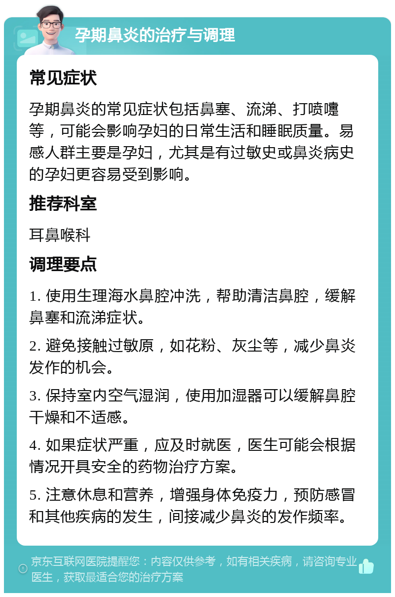 孕期鼻炎的治疗与调理 常见症状 孕期鼻炎的常见症状包括鼻塞、流涕、打喷嚏等，可能会影响孕妇的日常生活和睡眠质量。易感人群主要是孕妇，尤其是有过敏史或鼻炎病史的孕妇更容易受到影响。 推荐科室 耳鼻喉科 调理要点 1. 使用生理海水鼻腔冲洗，帮助清洁鼻腔，缓解鼻塞和流涕症状。 2. 避免接触过敏原，如花粉、灰尘等，减少鼻炎发作的机会。 3. 保持室内空气湿润，使用加湿器可以缓解鼻腔干燥和不适感。 4. 如果症状严重，应及时就医，医生可能会根据情况开具安全的药物治疗方案。 5. 注意休息和营养，增强身体免疫力，预防感冒和其他疾病的发生，间接减少鼻炎的发作频率。