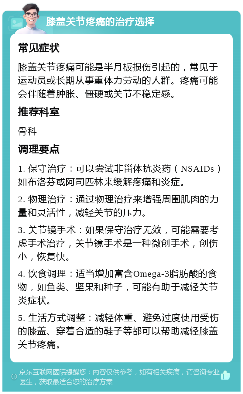 膝盖关节疼痛的治疗选择 常见症状 膝盖关节疼痛可能是半月板损伤引起的，常见于运动员或长期从事重体力劳动的人群。疼痛可能会伴随着肿胀、僵硬或关节不稳定感。 推荐科室 骨科 调理要点 1. 保守治疗：可以尝试非甾体抗炎药（NSAIDs）如布洛芬或阿司匹林来缓解疼痛和炎症。 2. 物理治疗：通过物理治疗来增强周围肌肉的力量和灵活性，减轻关节的压力。 3. 关节镜手术：如果保守治疗无效，可能需要考虑手术治疗，关节镜手术是一种微创手术，创伤小，恢复快。 4. 饮食调理：适当增加富含Omega-3脂肪酸的食物，如鱼类、坚果和种子，可能有助于减轻关节炎症状。 5. 生活方式调整：减轻体重、避免过度使用受伤的膝盖、穿着合适的鞋子等都可以帮助减轻膝盖关节疼痛。