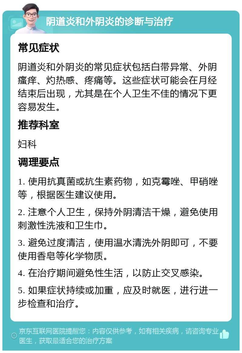 阴道炎和外阴炎的诊断与治疗 常见症状 阴道炎和外阴炎的常见症状包括白带异常、外阴瘙痒、灼热感、疼痛等。这些症状可能会在月经结束后出现，尤其是在个人卫生不佳的情况下更容易发生。 推荐科室 妇科 调理要点 1. 使用抗真菌或抗生素药物，如克霉唑、甲硝唑等，根据医生建议使用。 2. 注意个人卫生，保持外阴清洁干燥，避免使用刺激性洗液和卫生巾。 3. 避免过度清洁，使用温水清洗外阴即可，不要使用香皂等化学物质。 4. 在治疗期间避免性生活，以防止交叉感染。 5. 如果症状持续或加重，应及时就医，进行进一步检查和治疗。