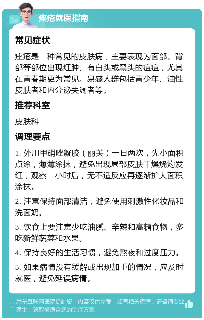 痤疮就医指南 常见症状 痤疮是一种常见的皮肤病，主要表现为面部、背部等部位出现红肿、有白头或黑头的痘痘，尤其在青春期更为常见。易感人群包括青少年、油性皮肤者和内分泌失调者等。 推荐科室 皮肤科 调理要点 1. 外用甲硝唑凝胶（丽芙）一日两次，先小面积点涂，薄薄涂抹，避免出现局部皮肤干燥烧灼发红，观察一小时后，无不适反应再逐渐扩大面积涂抹。 2. 注意保持面部清洁，避免使用刺激性化妆品和洗面奶。 3. 饮食上要注意少吃油腻、辛辣和高糖食物，多吃新鲜蔬菜和水果。 4. 保持良好的生活习惯，避免熬夜和过度压力。 5. 如果病情没有缓解或出现加重的情况，应及时就医，避免延误病情。