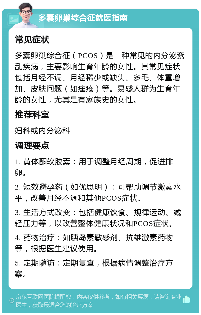 多囊卵巢综合征就医指南 常见症状 多囊卵巢综合征（PCOS）是一种常见的内分泌紊乱疾病，主要影响生育年龄的女性。其常见症状包括月经不调、月经稀少或缺失、多毛、体重增加、皮肤问题（如痤疮）等。易感人群为生育年龄的女性，尤其是有家族史的女性。 推荐科室 妇科或内分泌科 调理要点 1. 黄体酮软胶囊：用于调整月经周期，促进排卵。 2. 短效避孕药（如优思明）：可帮助调节激素水平，改善月经不调和其他PCOS症状。 3. 生活方式改变：包括健康饮食、规律运动、减轻压力等，以改善整体健康状况和PCOS症状。 4. 药物治疗：如胰岛素敏感剂、抗雄激素药物等，根据医生建议使用。 5. 定期随访：定期复查，根据病情调整治疗方案。