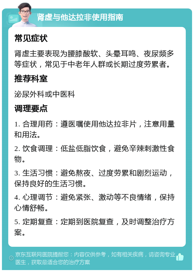 肾虚与他达拉非使用指南 常见症状 肾虚主要表现为腰膝酸软、头晕耳鸣、夜尿频多等症状，常见于中老年人群或长期过度劳累者。 推荐科室 泌尿外科或中医科 调理要点 1. 合理用药：遵医嘱使用他达拉非片，注意用量和用法。 2. 饮食调理：低盐低脂饮食，避免辛辣刺激性食物。 3. 生活习惯：避免熬夜、过度劳累和剧烈运动，保持良好的生活习惯。 4. 心理调节：避免紧张、激动等不良情绪，保持心情舒畅。 5. 定期复查：定期到医院复查，及时调整治疗方案。