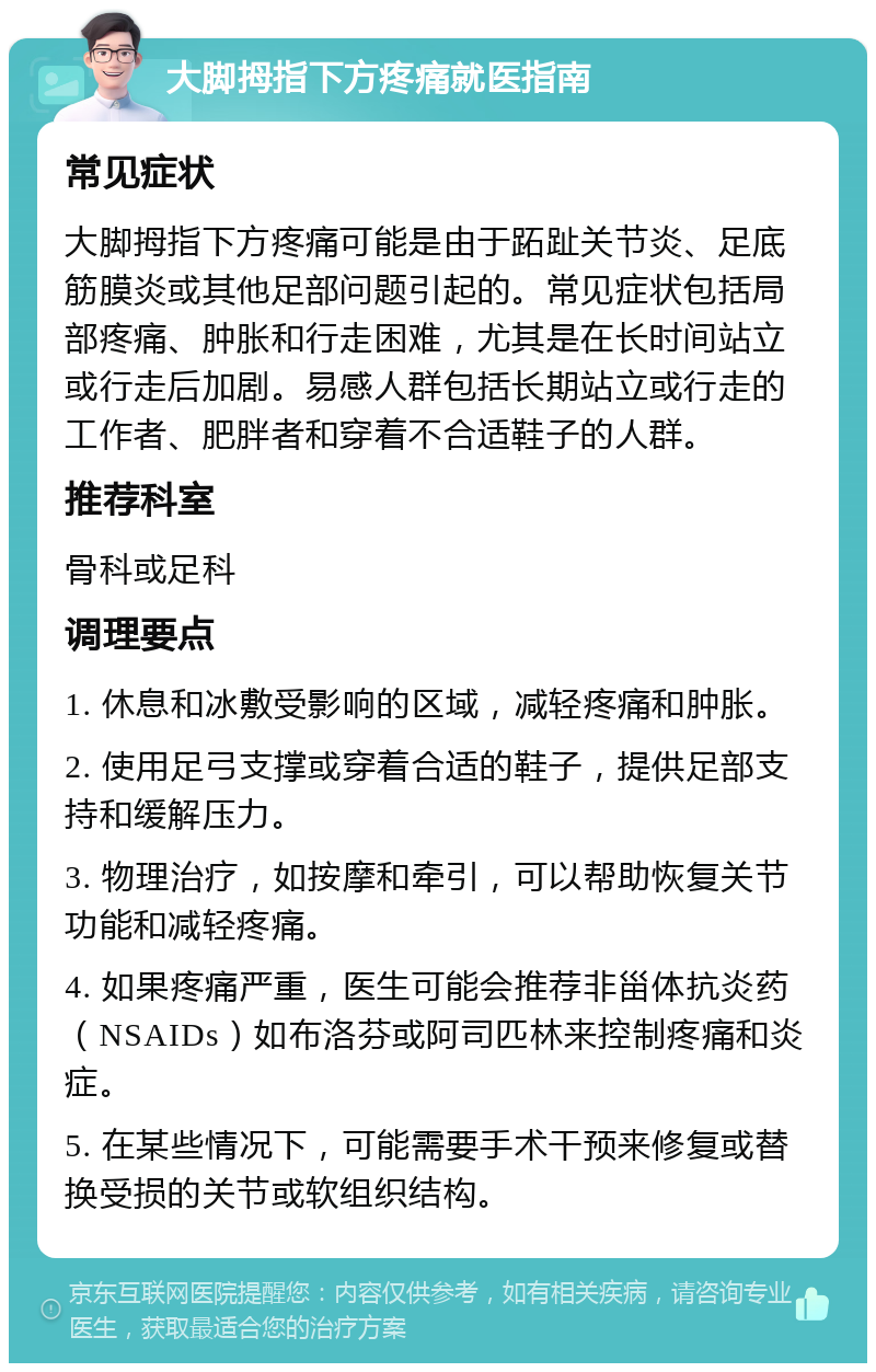 大脚拇指下方疼痛就医指南 常见症状 大脚拇指下方疼痛可能是由于跖趾关节炎、足底筋膜炎或其他足部问题引起的。常见症状包括局部疼痛、肿胀和行走困难，尤其是在长时间站立或行走后加剧。易感人群包括长期站立或行走的工作者、肥胖者和穿着不合适鞋子的人群。 推荐科室 骨科或足科 调理要点 1. 休息和冰敷受影响的区域，减轻疼痛和肿胀。 2. 使用足弓支撑或穿着合适的鞋子，提供足部支持和缓解压力。 3. 物理治疗，如按摩和牵引，可以帮助恢复关节功能和减轻疼痛。 4. 如果疼痛严重，医生可能会推荐非甾体抗炎药（NSAIDs）如布洛芬或阿司匹林来控制疼痛和炎症。 5. 在某些情况下，可能需要手术干预来修复或替换受损的关节或软组织结构。