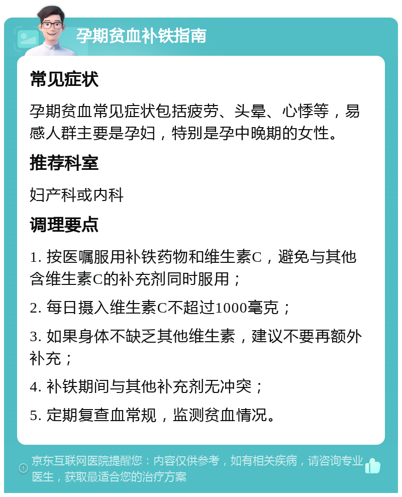 孕期贫血补铁指南 常见症状 孕期贫血常见症状包括疲劳、头晕、心悸等，易感人群主要是孕妇，特别是孕中晚期的女性。 推荐科室 妇产科或内科 调理要点 1. 按医嘱服用补铁药物和维生素C，避免与其他含维生素C的补充剂同时服用； 2. 每日摄入维生素C不超过1000毫克； 3. 如果身体不缺乏其他维生素，建议不要再额外补充； 4. 补铁期间与其他补充剂无冲突； 5. 定期复查血常规，监测贫血情况。