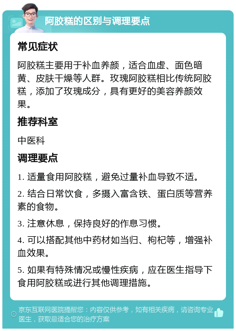 阿胶糕的区别与调理要点 常见症状 阿胶糕主要用于补血养颜，适合血虚、面色暗黄、皮肤干燥等人群。玫瑰阿胶糕相比传统阿胶糕，添加了玫瑰成分，具有更好的美容养颜效果。 推荐科室 中医科 调理要点 1. 适量食用阿胶糕，避免过量补血导致不适。 2. 结合日常饮食，多摄入富含铁、蛋白质等营养素的食物。 3. 注意休息，保持良好的作息习惯。 4. 可以搭配其他中药材如当归、枸杞等，增强补血效果。 5. 如果有特殊情况或慢性疾病，应在医生指导下食用阿胶糕或进行其他调理措施。