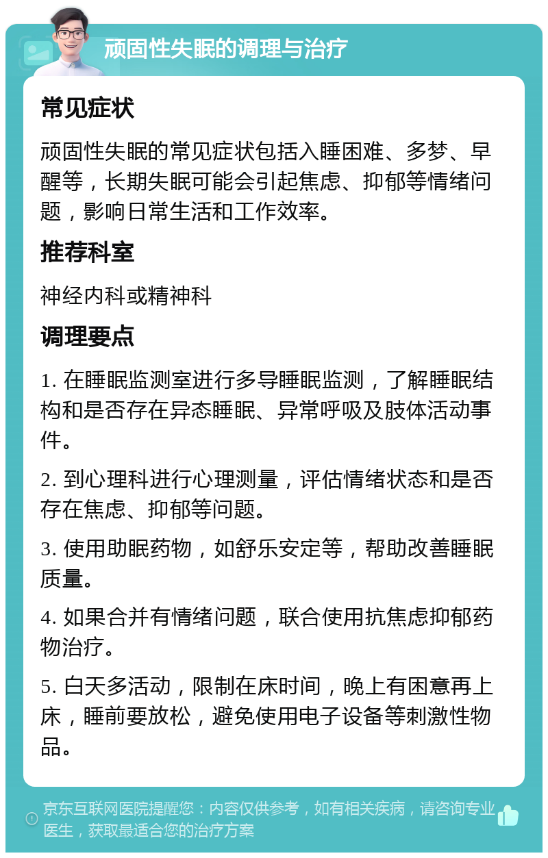 顽固性失眠的调理与治疗 常见症状 顽固性失眠的常见症状包括入睡困难、多梦、早醒等，长期失眠可能会引起焦虑、抑郁等情绪问题，影响日常生活和工作效率。 推荐科室 神经内科或精神科 调理要点 1. 在睡眠监测室进行多导睡眠监测，了解睡眠结构和是否存在异态睡眠、异常呼吸及肢体活动事件。 2. 到心理科进行心理测量，评估情绪状态和是否存在焦虑、抑郁等问题。 3. 使用助眠药物，如舒乐安定等，帮助改善睡眠质量。 4. 如果合并有情绪问题，联合使用抗焦虑抑郁药物治疗。 5. 白天多活动，限制在床时间，晚上有困意再上床，睡前要放松，避免使用电子设备等刺激性物品。