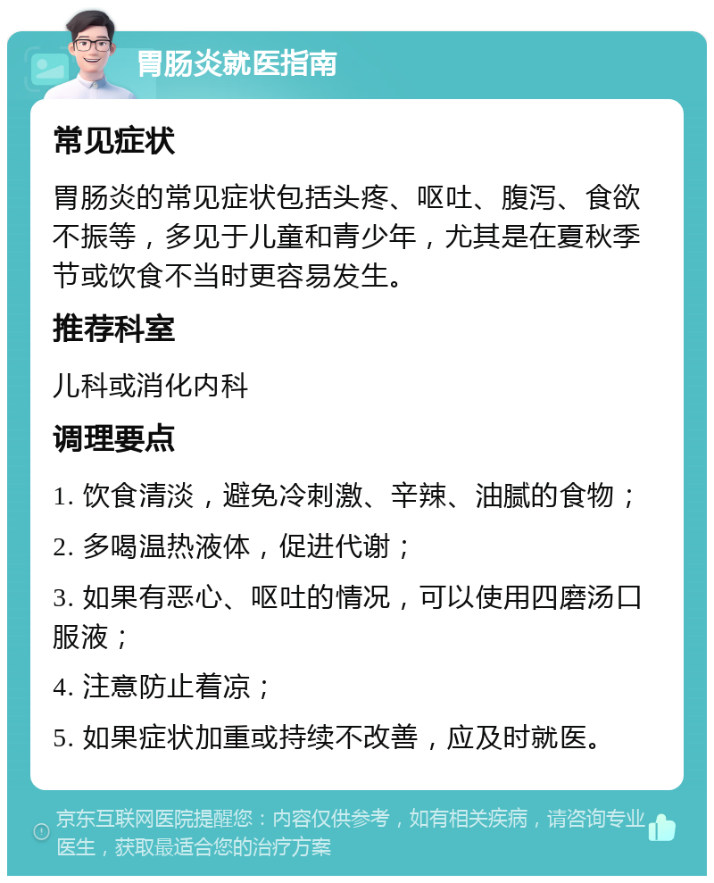 胃肠炎就医指南 常见症状 胃肠炎的常见症状包括头疼、呕吐、腹泻、食欲不振等，多见于儿童和青少年，尤其是在夏秋季节或饮食不当时更容易发生。 推荐科室 儿科或消化内科 调理要点 1. 饮食清淡，避免冷刺激、辛辣、油腻的食物； 2. 多喝温热液体，促进代谢； 3. 如果有恶心、呕吐的情况，可以使用四磨汤口服液； 4. 注意防止着凉； 5. 如果症状加重或持续不改善，应及时就医。