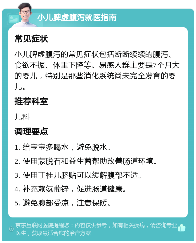 小儿脾虚腹泻就医指南 常见症状 小儿脾虚腹泻的常见症状包括断断续续的腹泻、食欲不振、体重下降等。易感人群主要是7个月大的婴儿，特别是那些消化系统尚未完全发育的婴儿。 推荐科室 儿科 调理要点 1. 给宝宝多喝水，避免脱水。 2. 使用蒙脱石和益生菌帮助改善肠道环境。 3. 使用丁桂儿脐贴可以缓解腹部不适。 4. 补充赖氨葡锌，促进肠道健康。 5. 避免腹部受凉，注意保暖。