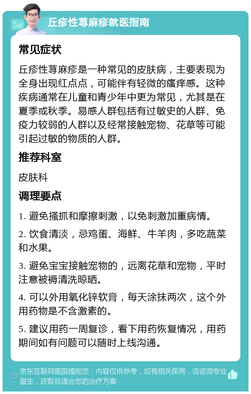 丘疹性荨麻疹就医指南 常见症状 丘疹性荨麻疹是一种常见的皮肤病，主要表现为全身出现红点点，可能伴有轻微的瘙痒感。这种疾病通常在儿童和青少年中更为常见，尤其是在夏季或秋季。易感人群包括有过敏史的人群、免疫力较弱的人群以及经常接触宠物、花草等可能引起过敏的物质的人群。 推荐科室 皮肤科 调理要点 1. 避免搔抓和摩擦刺激，以免刺激加重病情。 2. 饮食清淡，忌鸡蛋、海鲜、牛羊肉，多吃蔬菜和水果。 3. 避免宝宝接触宠物的，远离花草和宠物，平时注意被褥清洗晾晒。 4. 可以外用氧化锌软膏，每天涂抹两次，这个外用药物是不含激素的。 5. 建议用药一周复诊，看下用药恢复情况，用药期间如有问题可以随时上线沟通。