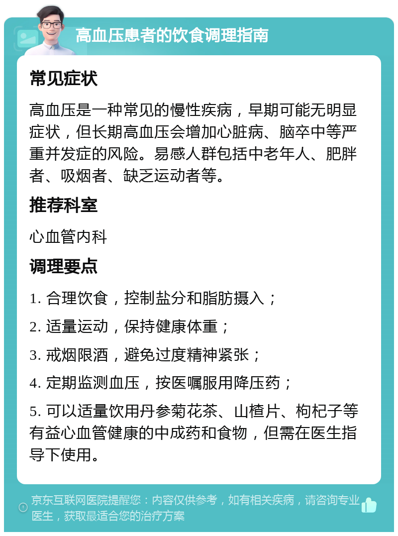 高血压患者的饮食调理指南 常见症状 高血压是一种常见的慢性疾病，早期可能无明显症状，但长期高血压会增加心脏病、脑卒中等严重并发症的风险。易感人群包括中老年人、肥胖者、吸烟者、缺乏运动者等。 推荐科室 心血管内科 调理要点 1. 合理饮食，控制盐分和脂肪摄入； 2. 适量运动，保持健康体重； 3. 戒烟限酒，避免过度精神紧张； 4. 定期监测血压，按医嘱服用降压药； 5. 可以适量饮用丹参菊花茶、山楂片、枸杞子等有益心血管健康的中成药和食物，但需在医生指导下使用。