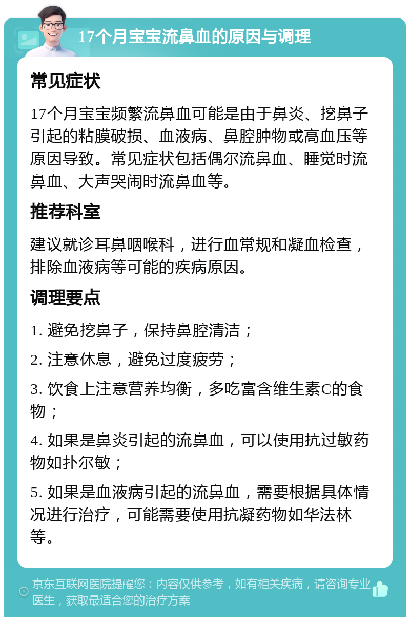 17个月宝宝流鼻血的原因与调理 常见症状 17个月宝宝频繁流鼻血可能是由于鼻炎、挖鼻子引起的粘膜破损、血液病、鼻腔肿物或高血压等原因导致。常见症状包括偶尔流鼻血、睡觉时流鼻血、大声哭闹时流鼻血等。 推荐科室 建议就诊耳鼻咽喉科，进行血常规和凝血检查，排除血液病等可能的疾病原因。 调理要点 1. 避免挖鼻子，保持鼻腔清洁； 2. 注意休息，避免过度疲劳； 3. 饮食上注意营养均衡，多吃富含维生素C的食物； 4. 如果是鼻炎引起的流鼻血，可以使用抗过敏药物如扑尔敏； 5. 如果是血液病引起的流鼻血，需要根据具体情况进行治疗，可能需要使用抗凝药物如华法林等。