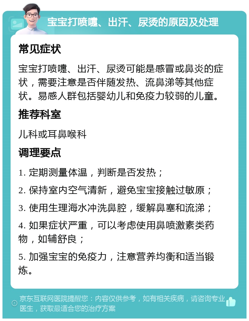 宝宝打喷嚏、出汗、尿烫的原因及处理 常见症状 宝宝打喷嚏、出汗、尿烫可能是感冒或鼻炎的症状，需要注意是否伴随发热、流鼻涕等其他症状。易感人群包括婴幼儿和免疫力较弱的儿童。 推荐科室 儿科或耳鼻喉科 调理要点 1. 定期测量体温，判断是否发热； 2. 保持室内空气清新，避免宝宝接触过敏原； 3. 使用生理海水冲洗鼻腔，缓解鼻塞和流涕； 4. 如果症状严重，可以考虑使用鼻喷激素类药物，如辅舒良； 5. 加强宝宝的免疫力，注意营养均衡和适当锻炼。