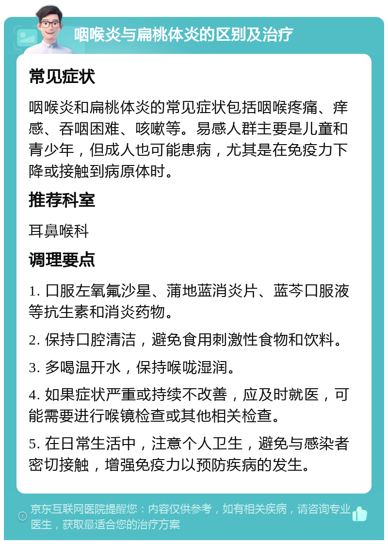 咽喉炎与扁桃体炎的区别及治疗 常见症状 咽喉炎和扁桃体炎的常见症状包括咽喉疼痛、痒感、吞咽困难、咳嗽等。易感人群主要是儿童和青少年，但成人也可能患病，尤其是在免疫力下降或接触到病原体时。 推荐科室 耳鼻喉科 调理要点 1. 口服左氧氟沙星、蒲地蓝消炎片、蓝芩口服液等抗生素和消炎药物。 2. 保持口腔清洁，避免食用刺激性食物和饮料。 3. 多喝温开水，保持喉咙湿润。 4. 如果症状严重或持续不改善，应及时就医，可能需要进行喉镜检查或其他相关检查。 5. 在日常生活中，注意个人卫生，避免与感染者密切接触，增强免疫力以预防疾病的发生。