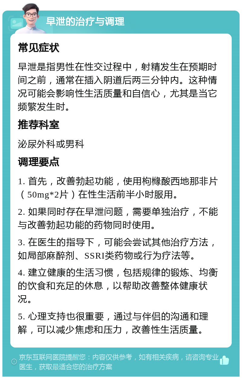 早泄的治疗与调理 常见症状 早泄是指男性在性交过程中，射精发生在预期时间之前，通常在插入阴道后两三分钟内。这种情况可能会影响性生活质量和自信心，尤其是当它频繁发生时。 推荐科室 泌尿外科或男科 调理要点 1. 首先，改善勃起功能，使用枸橼酸西地那非片（50mg*2片）在性生活前半小时服用。 2. 如果同时存在早泄问题，需要单独治疗，不能与改善勃起功能的药物同时使用。 3. 在医生的指导下，可能会尝试其他治疗方法，如局部麻醉剂、SSRI类药物或行为疗法等。 4. 建立健康的生活习惯，包括规律的锻炼、均衡的饮食和充足的休息，以帮助改善整体健康状况。 5. 心理支持也很重要，通过与伴侣的沟通和理解，可以减少焦虑和压力，改善性生活质量。