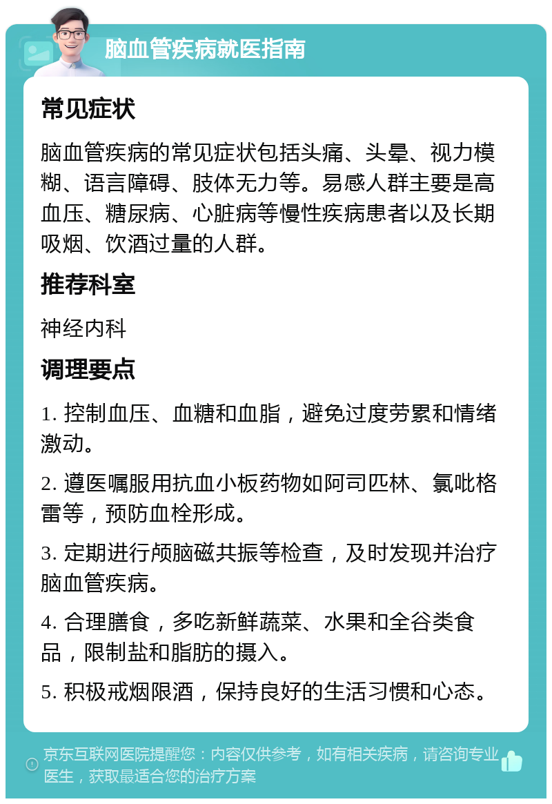 脑血管疾病就医指南 常见症状 脑血管疾病的常见症状包括头痛、头晕、视力模糊、语言障碍、肢体无力等。易感人群主要是高血压、糖尿病、心脏病等慢性疾病患者以及长期吸烟、饮酒过量的人群。 推荐科室 神经内科 调理要点 1. 控制血压、血糖和血脂，避免过度劳累和情绪激动。 2. 遵医嘱服用抗血小板药物如阿司匹林、氯吡格雷等，预防血栓形成。 3. 定期进行颅脑磁共振等检查，及时发现并治疗脑血管疾病。 4. 合理膳食，多吃新鲜蔬菜、水果和全谷类食品，限制盐和脂肪的摄入。 5. 积极戒烟限酒，保持良好的生活习惯和心态。