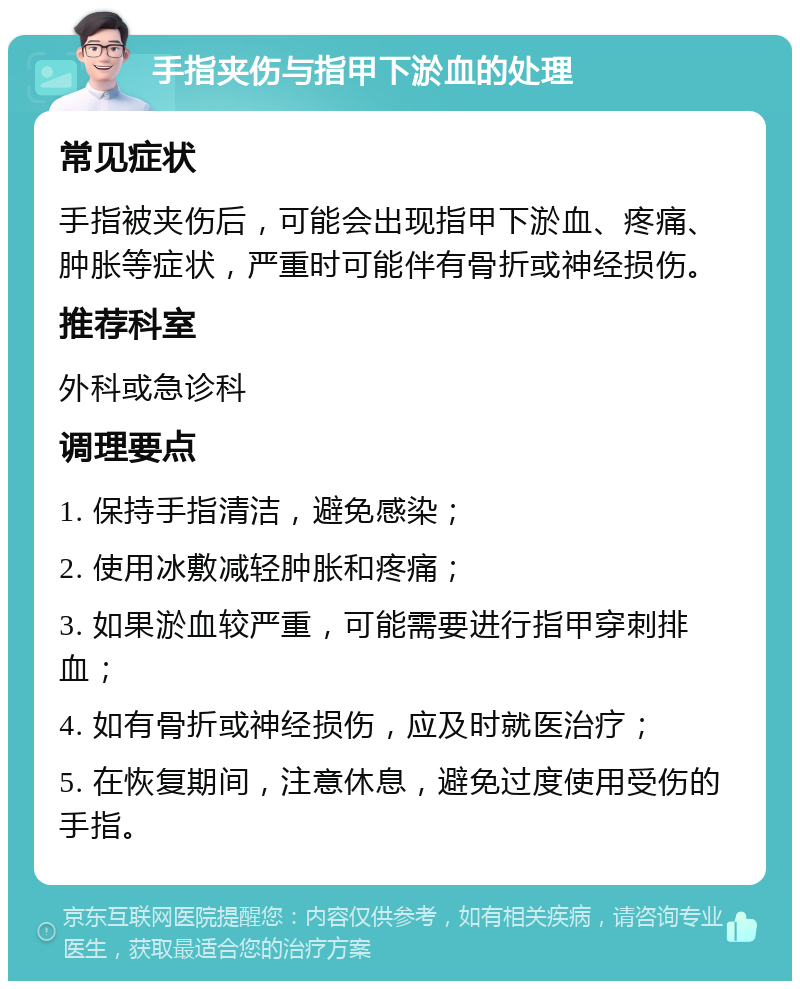 手指夹伤与指甲下淤血的处理 常见症状 手指被夹伤后，可能会出现指甲下淤血、疼痛、肿胀等症状，严重时可能伴有骨折或神经损伤。 推荐科室 外科或急诊科 调理要点 1. 保持手指清洁，避免感染； 2. 使用冰敷减轻肿胀和疼痛； 3. 如果淤血较严重，可能需要进行指甲穿刺排血； 4. 如有骨折或神经损伤，应及时就医治疗； 5. 在恢复期间，注意休息，避免过度使用受伤的手指。