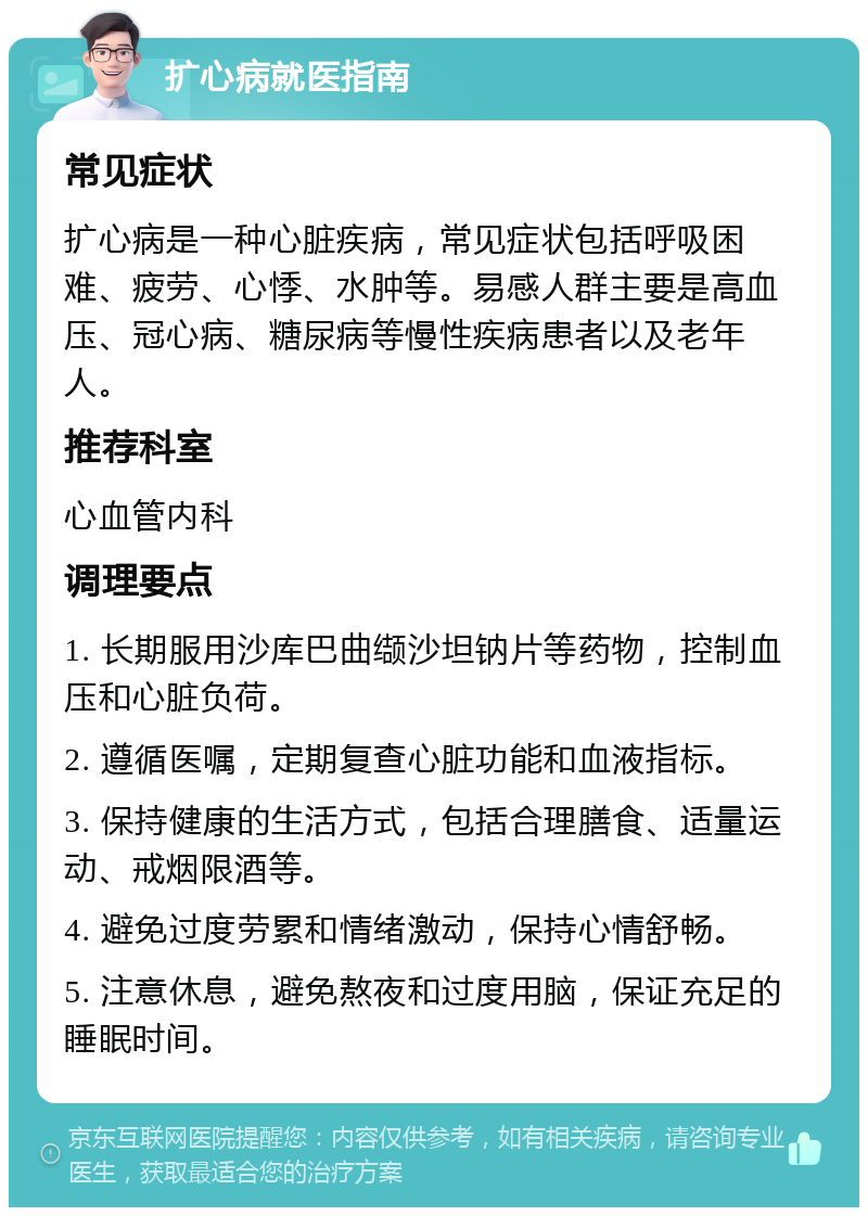 扩心病就医指南 常见症状 扩心病是一种心脏疾病，常见症状包括呼吸困难、疲劳、心悸、水肿等。易感人群主要是高血压、冠心病、糖尿病等慢性疾病患者以及老年人。 推荐科室 心血管内科 调理要点 1. 长期服用沙库巴曲缬沙坦钠片等药物，控制血压和心脏负荷。 2. 遵循医嘱，定期复查心脏功能和血液指标。 3. 保持健康的生活方式，包括合理膳食、适量运动、戒烟限酒等。 4. 避免过度劳累和情绪激动，保持心情舒畅。 5. 注意休息，避免熬夜和过度用脑，保证充足的睡眠时间。