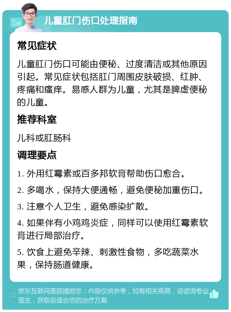 儿童肛门伤口处理指南 常见症状 儿童肛门伤口可能由便秘、过度清洁或其他原因引起。常见症状包括肛门周围皮肤破损、红肿、疼痛和瘙痒。易感人群为儿童，尤其是脾虚便秘的儿童。 推荐科室 儿科或肛肠科 调理要点 1. 外用红霉素或百多邦软膏帮助伤口愈合。 2. 多喝水，保持大便通畅，避免便秘加重伤口。 3. 注意个人卫生，避免感染扩散。 4. 如果伴有小鸡鸡炎症，同样可以使用红霉素软膏进行局部治疗。 5. 饮食上避免辛辣、刺激性食物，多吃蔬菜水果，保持肠道健康。