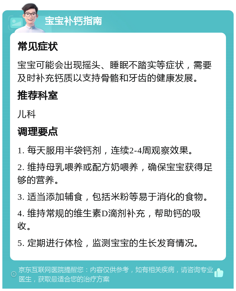 宝宝补钙指南 常见症状 宝宝可能会出现摇头、睡眠不踏实等症状，需要及时补充钙质以支持骨骼和牙齿的健康发展。 推荐科室 儿科 调理要点 1. 每天服用半袋钙剂，连续2-4周观察效果。 2. 维持母乳喂养或配方奶喂养，确保宝宝获得足够的营养。 3. 适当添加辅食，包括米粉等易于消化的食物。 4. 维持常规的维生素D滴剂补充，帮助钙的吸收。 5. 定期进行体检，监测宝宝的生长发育情况。