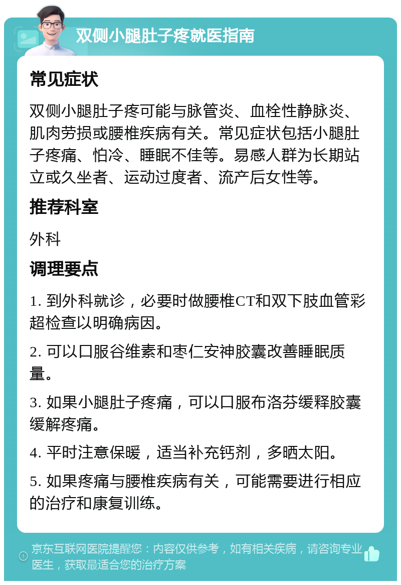 双侧小腿肚子疼就医指南 常见症状 双侧小腿肚子疼可能与脉管炎、血栓性静脉炎、肌肉劳损或腰椎疾病有关。常见症状包括小腿肚子疼痛、怕冷、睡眠不佳等。易感人群为长期站立或久坐者、运动过度者、流产后女性等。 推荐科室 外科 调理要点 1. 到外科就诊，必要时做腰椎CT和双下肢血管彩超检查以明确病因。 2. 可以口服谷维素和枣仁安神胶囊改善睡眠质量。 3. 如果小腿肚子疼痛，可以口服布洛芬缓释胶囊缓解疼痛。 4. 平时注意保暖，适当补充钙剂，多晒太阳。 5. 如果疼痛与腰椎疾病有关，可能需要进行相应的治疗和康复训练。