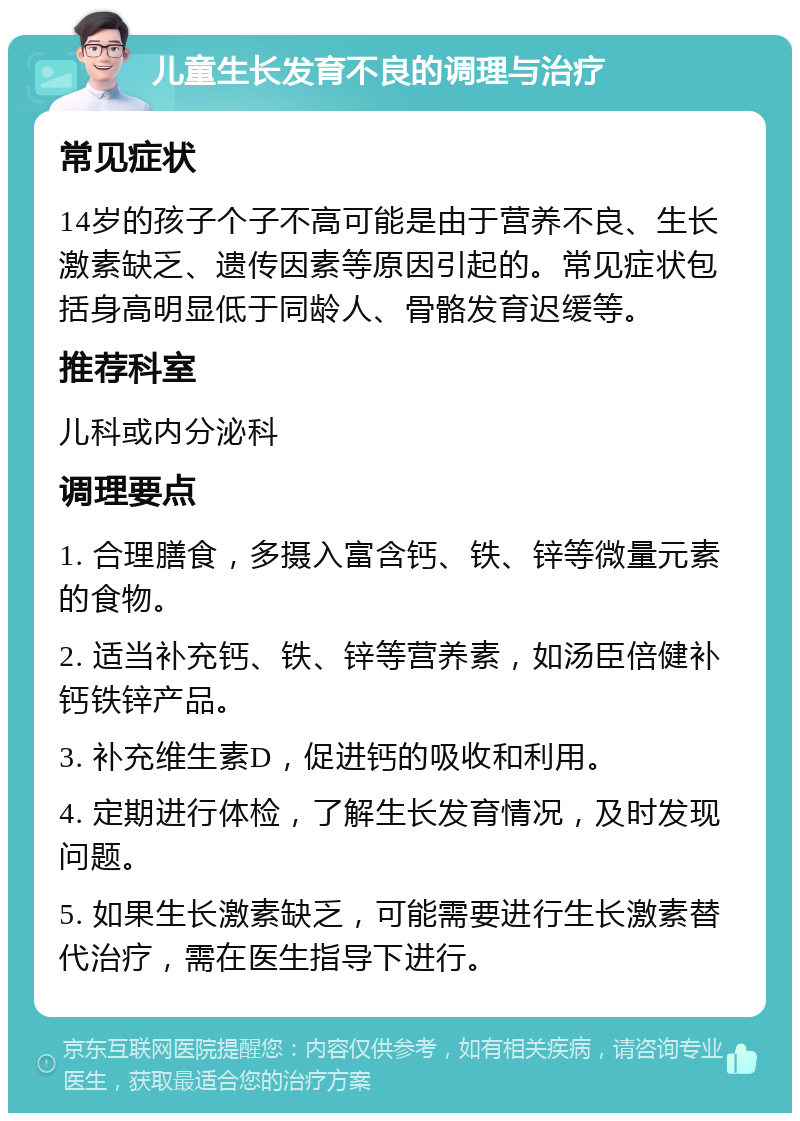 儿童生长发育不良的调理与治疗 常见症状 14岁的孩子个子不高可能是由于营养不良、生长激素缺乏、遗传因素等原因引起的。常见症状包括身高明显低于同龄人、骨骼发育迟缓等。 推荐科室 儿科或内分泌科 调理要点 1. 合理膳食，多摄入富含钙、铁、锌等微量元素的食物。 2. 适当补充钙、铁、锌等营养素，如汤臣倍健补钙铁锌产品。 3. 补充维生素D，促进钙的吸收和利用。 4. 定期进行体检，了解生长发育情况，及时发现问题。 5. 如果生长激素缺乏，可能需要进行生长激素替代治疗，需在医生指导下进行。