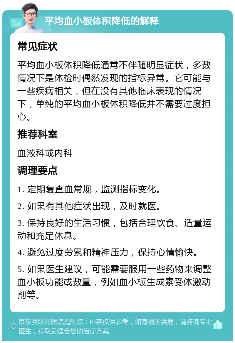 平均血小板体积降低的解释 常见症状 平均血小板体积降低通常不伴随明显症状，多数情况下是体检时偶然发现的指标异常。它可能与一些疾病相关，但在没有其他临床表现的情况下，单纯的平均血小板体积降低并不需要过度担心。 推荐科室 血液科或内科 调理要点 1. 定期复查血常规，监测指标变化。 2. 如果有其他症状出现，及时就医。 3. 保持良好的生活习惯，包括合理饮食、适量运动和充足休息。 4. 避免过度劳累和精神压力，保持心情愉快。 5. 如果医生建议，可能需要服用一些药物来调整血小板功能或数量，例如血小板生成素受体激动剂等。