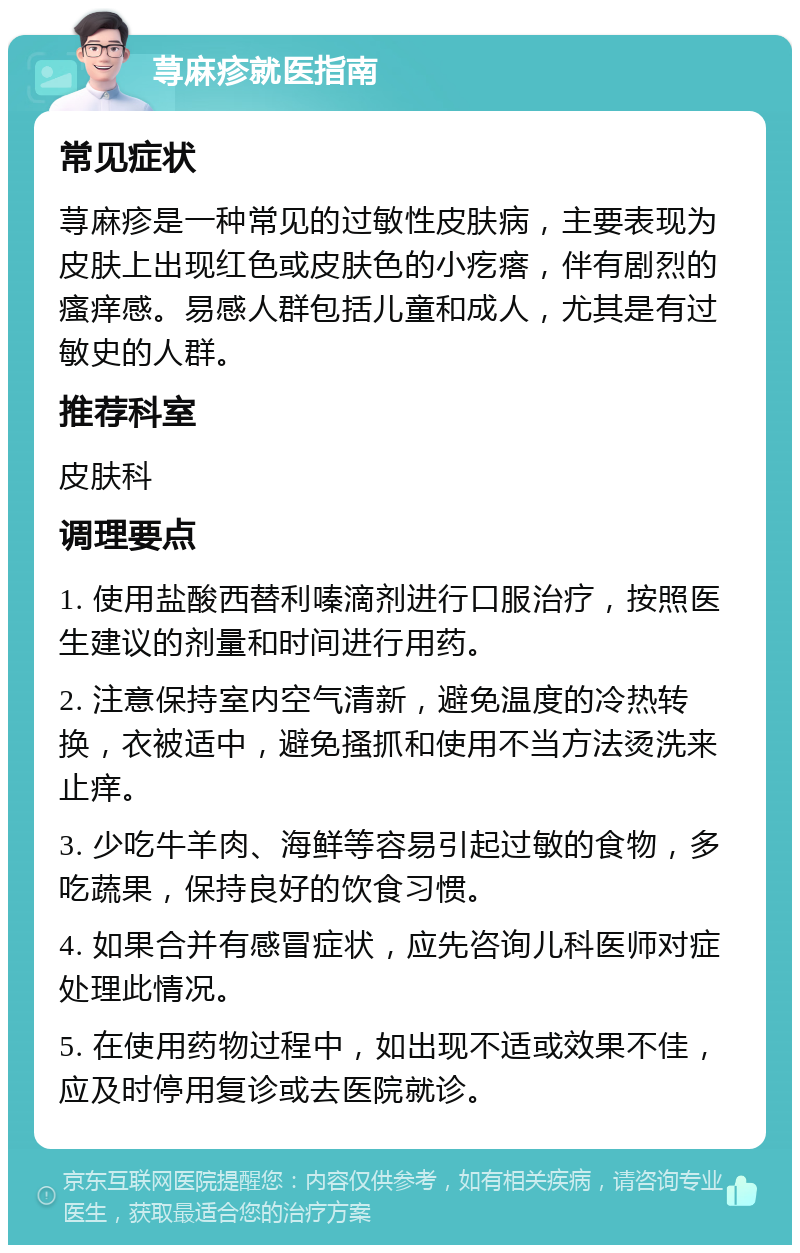 荨麻疹就医指南 常见症状 荨麻疹是一种常见的过敏性皮肤病，主要表现为皮肤上出现红色或皮肤色的小疙瘩，伴有剧烈的瘙痒感。易感人群包括儿童和成人，尤其是有过敏史的人群。 推荐科室 皮肤科 调理要点 1. 使用盐酸西替利嗪滴剂进行口服治疗，按照医生建议的剂量和时间进行用药。 2. 注意保持室内空气清新，避免温度的冷热转换，衣被适中，避免搔抓和使用不当方法烫洗来止痒。 3. 少吃牛羊肉、海鲜等容易引起过敏的食物，多吃蔬果，保持良好的饮食习惯。 4. 如果合并有感冒症状，应先咨询儿科医师对症处理此情况。 5. 在使用药物过程中，如出现不适或效果不佳，应及时停用复诊或去医院就诊。