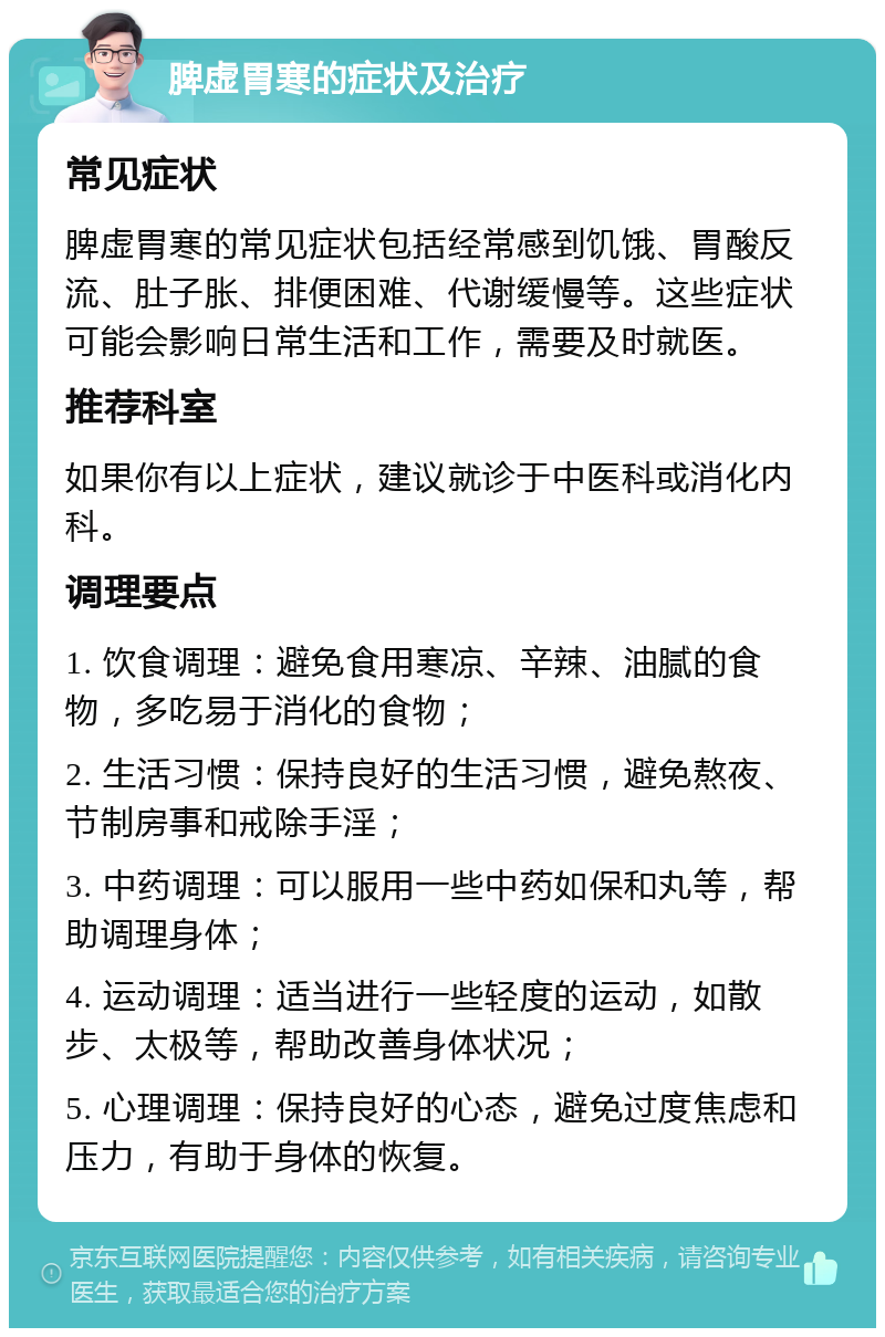 脾虚胃寒的症状及治疗 常见症状 脾虚胃寒的常见症状包括经常感到饥饿、胃酸反流、肚子胀、排便困难、代谢缓慢等。这些症状可能会影响日常生活和工作，需要及时就医。 推荐科室 如果你有以上症状，建议就诊于中医科或消化内科。 调理要点 1. 饮食调理：避免食用寒凉、辛辣、油腻的食物，多吃易于消化的食物； 2. 生活习惯：保持良好的生活习惯，避免熬夜、节制房事和戒除手淫； 3. 中药调理：可以服用一些中药如保和丸等，帮助调理身体； 4. 运动调理：适当进行一些轻度的运动，如散步、太极等，帮助改善身体状况； 5. 心理调理：保持良好的心态，避免过度焦虑和压力，有助于身体的恢复。