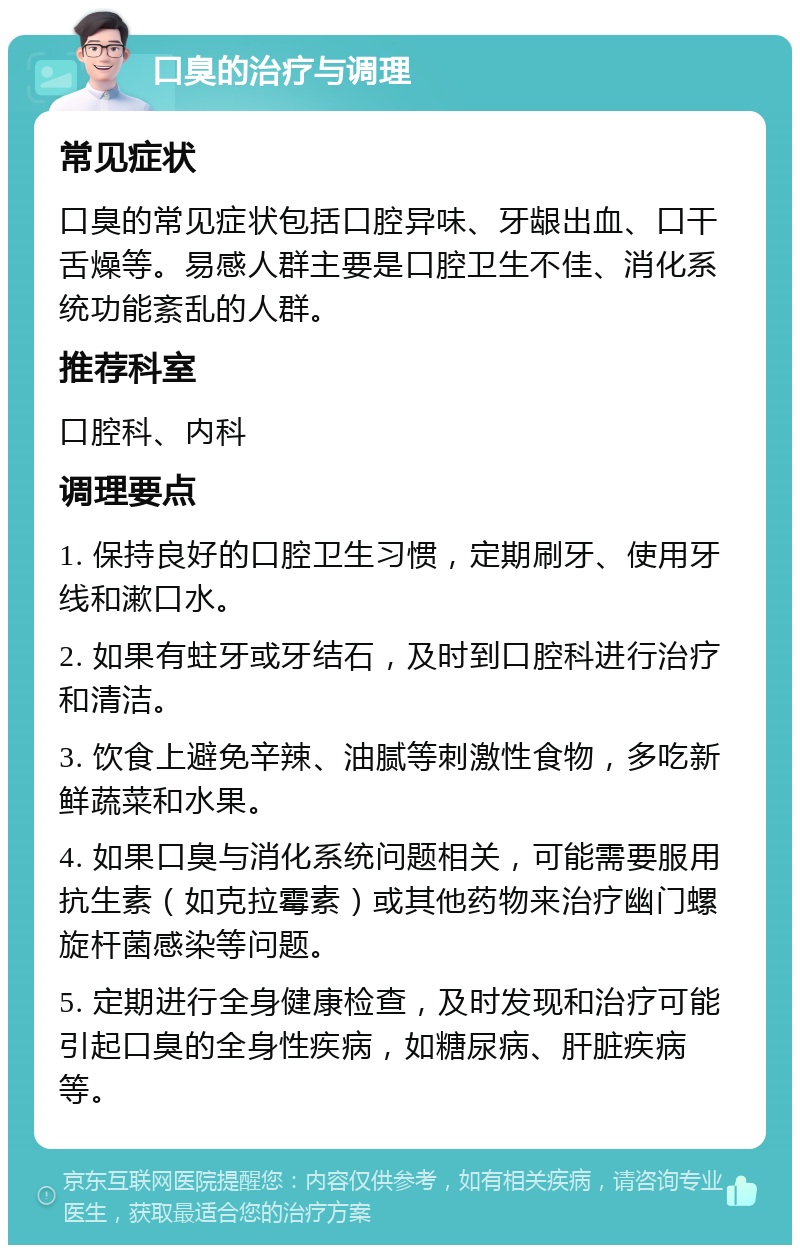 口臭的治疗与调理 常见症状 口臭的常见症状包括口腔异味、牙龈出血、口干舌燥等。易感人群主要是口腔卫生不佳、消化系统功能紊乱的人群。 推荐科室 口腔科、内科 调理要点 1. 保持良好的口腔卫生习惯，定期刷牙、使用牙线和漱口水。 2. 如果有蛀牙或牙结石，及时到口腔科进行治疗和清洁。 3. 饮食上避免辛辣、油腻等刺激性食物，多吃新鲜蔬菜和水果。 4. 如果口臭与消化系统问题相关，可能需要服用抗生素（如克拉霉素）或其他药物来治疗幽门螺旋杆菌感染等问题。 5. 定期进行全身健康检查，及时发现和治疗可能引起口臭的全身性疾病，如糖尿病、肝脏疾病等。