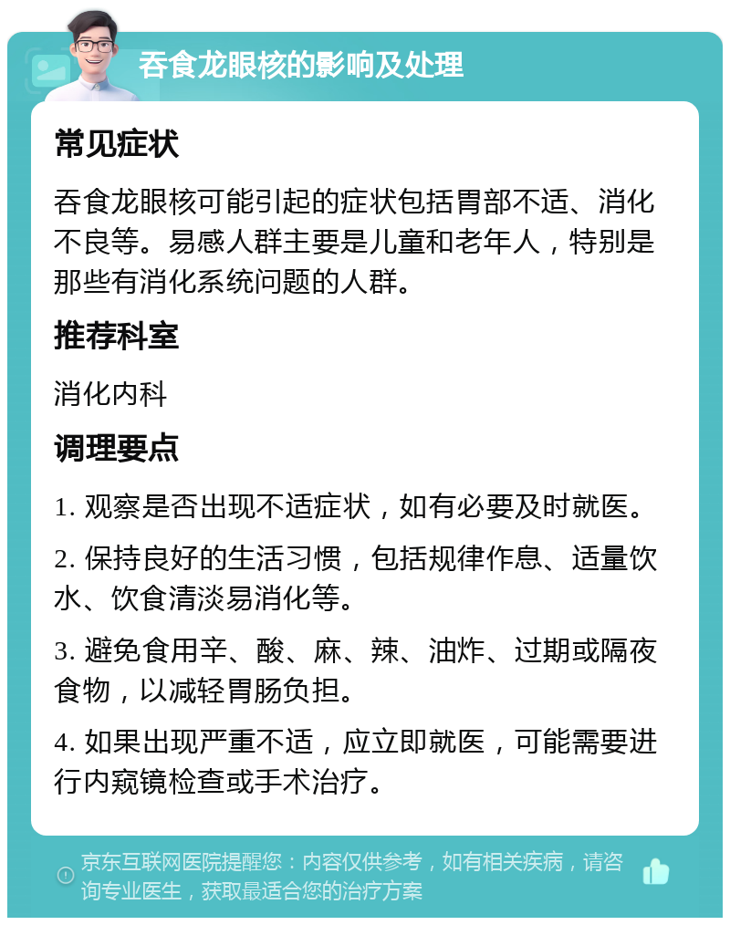 吞食龙眼核的影响及处理 常见症状 吞食龙眼核可能引起的症状包括胃部不适、消化不良等。易感人群主要是儿童和老年人，特别是那些有消化系统问题的人群。 推荐科室 消化内科 调理要点 1. 观察是否出现不适症状，如有必要及时就医。 2. 保持良好的生活习惯，包括规律作息、适量饮水、饮食清淡易消化等。 3. 避免食用辛、酸、麻、辣、油炸、过期或隔夜食物，以减轻胃肠负担。 4. 如果出现严重不适，应立即就医，可能需要进行内窥镜检查或手术治疗。