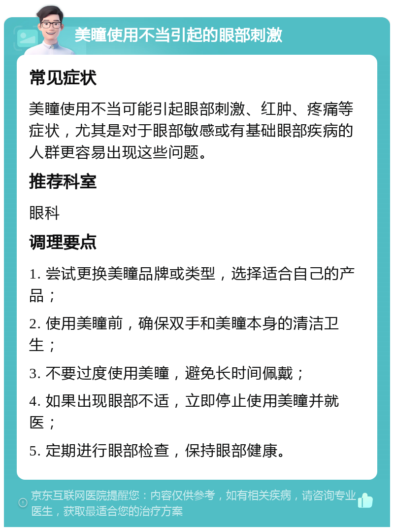 美瞳使用不当引起的眼部刺激 常见症状 美瞳使用不当可能引起眼部刺激、红肿、疼痛等症状，尤其是对于眼部敏感或有基础眼部疾病的人群更容易出现这些问题。 推荐科室 眼科 调理要点 1. 尝试更换美瞳品牌或类型，选择适合自己的产品； 2. 使用美瞳前，确保双手和美瞳本身的清洁卫生； 3. 不要过度使用美瞳，避免长时间佩戴； 4. 如果出现眼部不适，立即停止使用美瞳并就医； 5. 定期进行眼部检查，保持眼部健康。