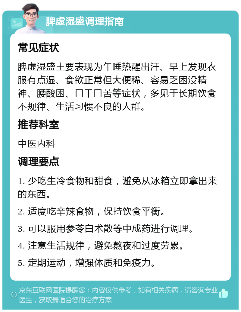 脾虚湿盛调理指南 常见症状 脾虚湿盛主要表现为午睡热醒出汗、早上发现衣服有点湿、食欲正常但大便稀、容易乏困没精神、腰酸困、口干口苦等症状，多见于长期饮食不规律、生活习惯不良的人群。 推荐科室 中医内科 调理要点 1. 少吃生冷食物和甜食，避免从冰箱立即拿出来的东西。 2. 适度吃辛辣食物，保持饮食平衡。 3. 可以服用参苓白术散等中成药进行调理。 4. 注意生活规律，避免熬夜和过度劳累。 5. 定期运动，增强体质和免疫力。