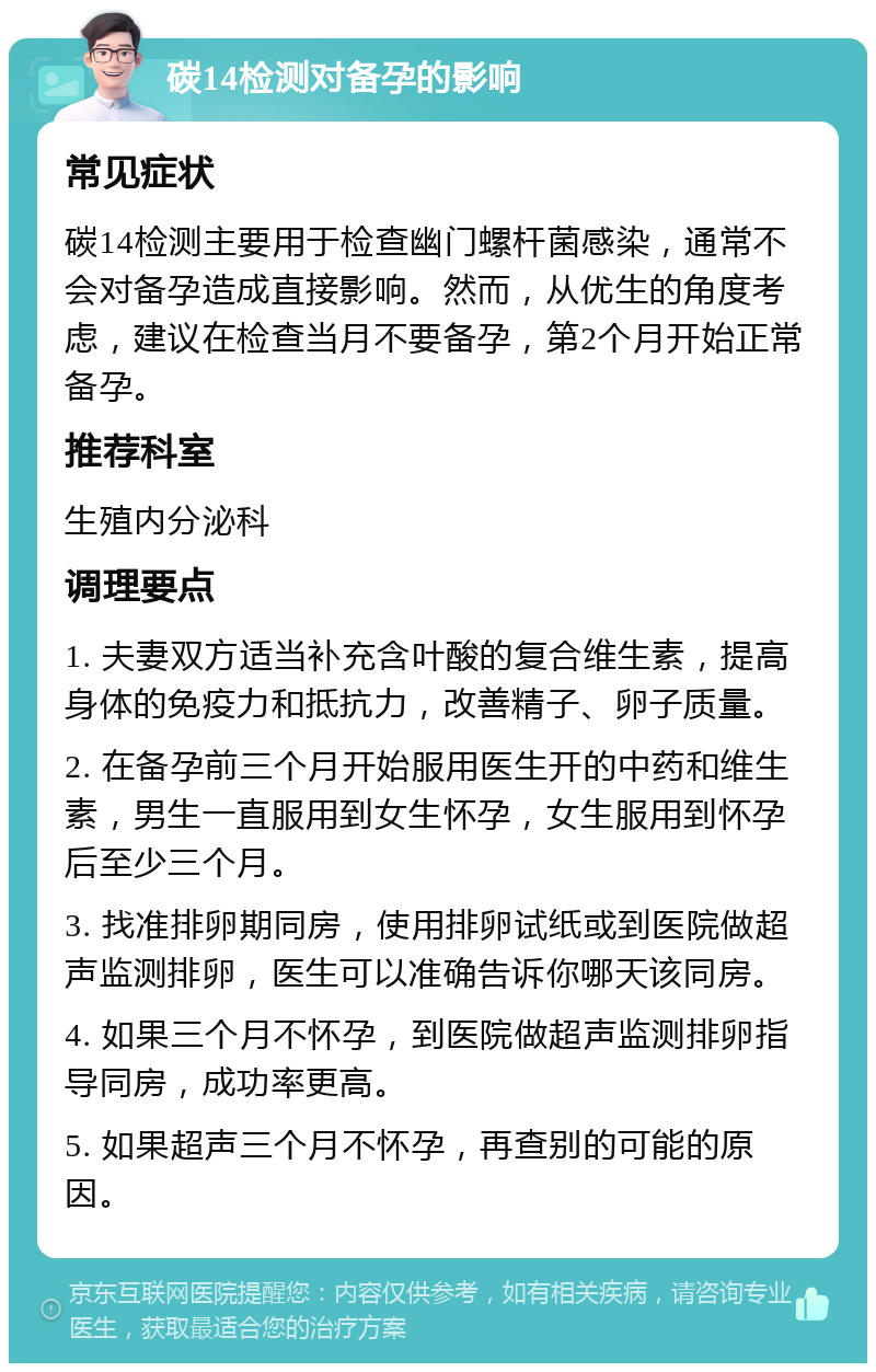 碳14检测对备孕的影响 常见症状 碳14检测主要用于检查幽门螺杆菌感染，通常不会对备孕造成直接影响。然而，从优生的角度考虑，建议在检查当月不要备孕，第2个月开始正常备孕。 推荐科室 生殖内分泌科 调理要点 1. 夫妻双方适当补充含叶酸的复合维生素，提高身体的免疫力和抵抗力，改善精子、卵子质量。 2. 在备孕前三个月开始服用医生开的中药和维生素，男生一直服用到女生怀孕，女生服用到怀孕后至少三个月。 3. 找准排卵期同房，使用排卵试纸或到医院做超声监测排卵，医生可以准确告诉你哪天该同房。 4. 如果三个月不怀孕，到医院做超声监测排卵指导同房，成功率更高。 5. 如果超声三个月不怀孕，再查别的可能的原因。