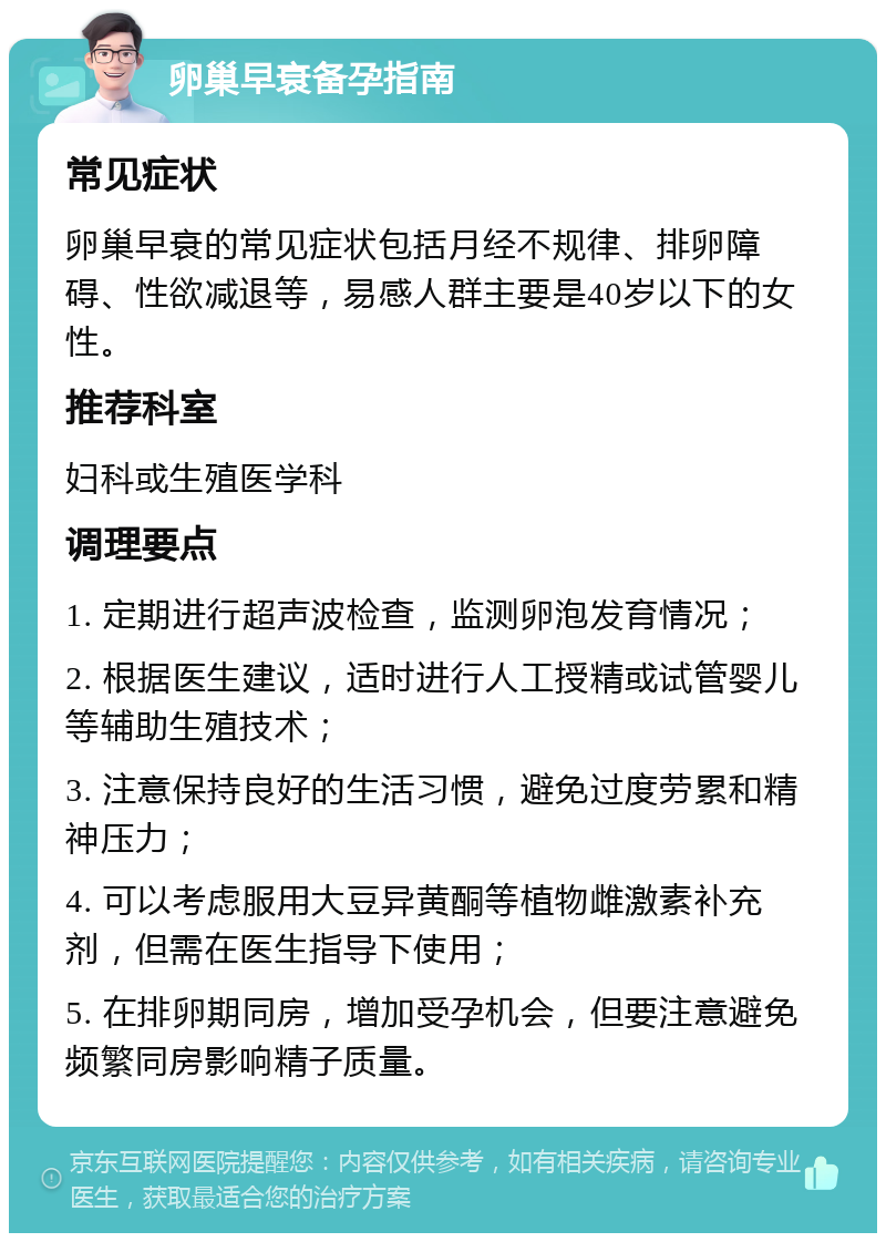 卵巢早衰备孕指南 常见症状 卵巢早衰的常见症状包括月经不规律、排卵障碍、性欲减退等，易感人群主要是40岁以下的女性。 推荐科室 妇科或生殖医学科 调理要点 1. 定期进行超声波检查，监测卵泡发育情况； 2. 根据医生建议，适时进行人工授精或试管婴儿等辅助生殖技术； 3. 注意保持良好的生活习惯，避免过度劳累和精神压力； 4. 可以考虑服用大豆异黄酮等植物雌激素补充剂，但需在医生指导下使用； 5. 在排卵期同房，增加受孕机会，但要注意避免频繁同房影响精子质量。