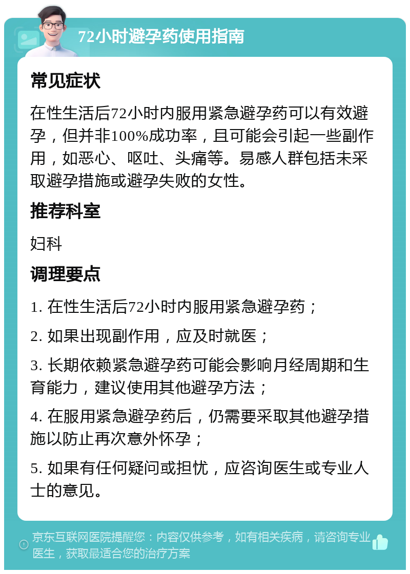 72小时避孕药使用指南 常见症状 在性生活后72小时内服用紧急避孕药可以有效避孕，但并非100%成功率，且可能会引起一些副作用，如恶心、呕吐、头痛等。易感人群包括未采取避孕措施或避孕失败的女性。 推荐科室 妇科 调理要点 1. 在性生活后72小时内服用紧急避孕药； 2. 如果出现副作用，应及时就医； 3. 长期依赖紧急避孕药可能会影响月经周期和生育能力，建议使用其他避孕方法； 4. 在服用紧急避孕药后，仍需要采取其他避孕措施以防止再次意外怀孕； 5. 如果有任何疑问或担忧，应咨询医生或专业人士的意见。