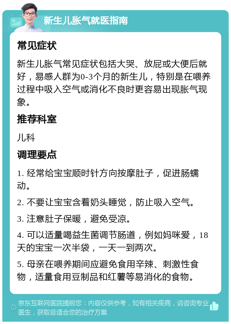 新生儿胀气就医指南 常见症状 新生儿胀气常见症状包括大哭、放屁或大便后就好，易感人群为0-3个月的新生儿，特别是在喂养过程中吸入空气或消化不良时更容易出现胀气现象。 推荐科室 儿科 调理要点 1. 经常给宝宝顺时针方向按摩肚子，促进肠蠕动。 2. 不要让宝宝含着奶头睡觉，防止吸入空气。 3. 注意肚子保暖，避免受凉。 4. 可以适量喝益生菌调节肠道，例如妈咪爱，18天的宝宝一次半袋，一天一到两次。 5. 母亲在喂养期间应避免食用辛辣、刺激性食物，适量食用豆制品和红薯等易消化的食物。