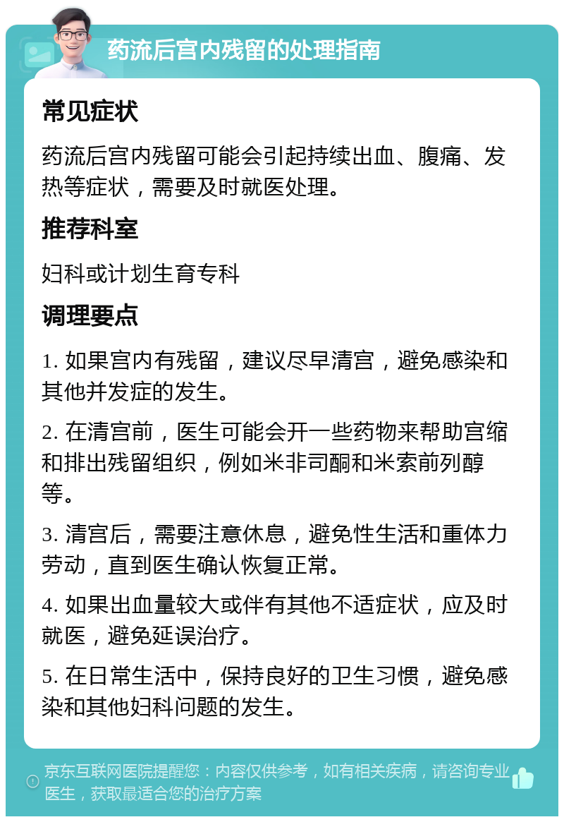 药流后宫内残留的处理指南 常见症状 药流后宫内残留可能会引起持续出血、腹痛、发热等症状，需要及时就医处理。 推荐科室 妇科或计划生育专科 调理要点 1. 如果宫内有残留，建议尽早清宫，避免感染和其他并发症的发生。 2. 在清宫前，医生可能会开一些药物来帮助宫缩和排出残留组织，例如米非司酮和米索前列醇等。 3. 清宫后，需要注意休息，避免性生活和重体力劳动，直到医生确认恢复正常。 4. 如果出血量较大或伴有其他不适症状，应及时就医，避免延误治疗。 5. 在日常生活中，保持良好的卫生习惯，避免感染和其他妇科问题的发生。