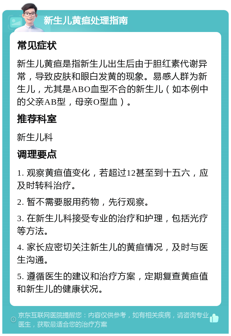 新生儿黄疸处理指南 常见症状 新生儿黄疸是指新生儿出生后由于胆红素代谢异常，导致皮肤和眼白发黄的现象。易感人群为新生儿，尤其是ABO血型不合的新生儿（如本例中的父亲AB型，母亲O型血）。 推荐科室 新生儿科 调理要点 1. 观察黄疸值变化，若超过12甚至到十五六，应及时转科治疗。 2. 暂不需要服用药物，先行观察。 3. 在新生儿科接受专业的治疗和护理，包括光疗等方法。 4. 家长应密切关注新生儿的黄疸情况，及时与医生沟通。 5. 遵循医生的建议和治疗方案，定期复查黄疸值和新生儿的健康状况。